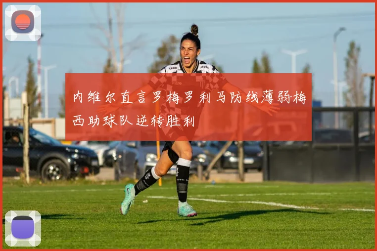 内维尔直言罗梅罗利马防线薄弱梅西助球队逆转胜利