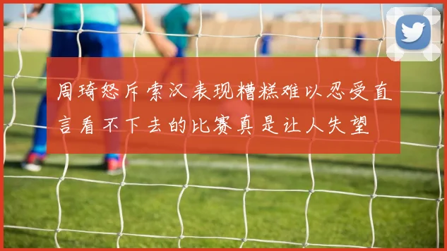 周琦怒斥索汉表现糟糕难以忍受直言看不下去的比赛真是让人失望