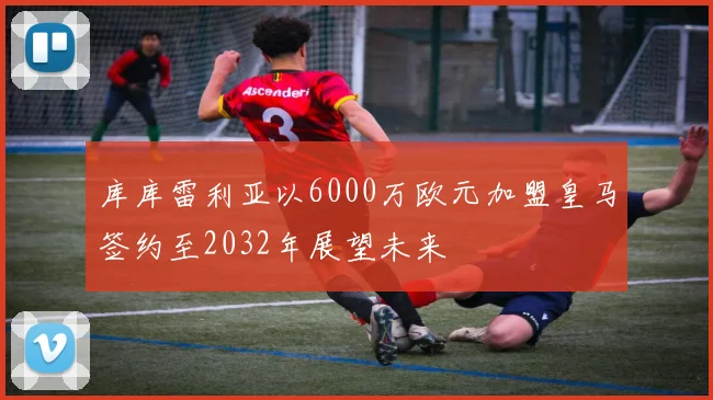 库库雷利亚以6000万欧元加盟皇马签约至2032年展望未来