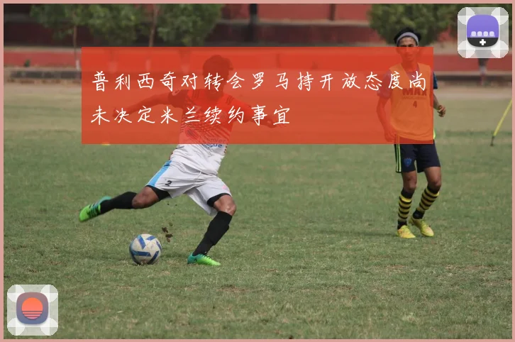 普利西奇对转会罗马持开放态度尚未决定米兰续约事宜