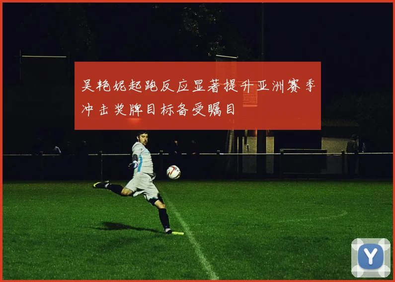 吴艳妮起跑反应显著提升亚洲赛季冲击奖牌目标备受瞩目