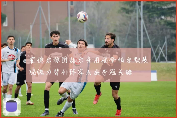 霍德尔称图赫尔弃用福登帕尔默展现魄力替补阵容或成夺冠关键