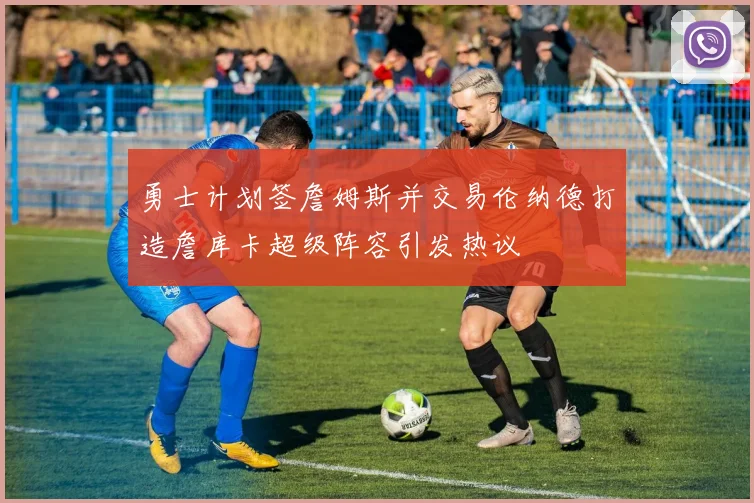 勇士计划签詹姆斯并交易伦纳德打造詹库卡超级阵容引发热议