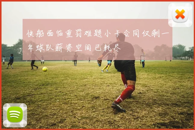 快船面临重罚难题小卡合同仅剩一年球队薪资空间已耗尽
