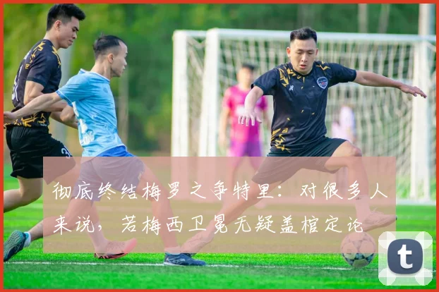 彻底终结梅罗之争特里：对很多人来说，若梅西卫冕无疑盖棺定论