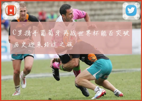 C罗携手葡萄牙再战世界杯能否突破历史迎来好运之旅