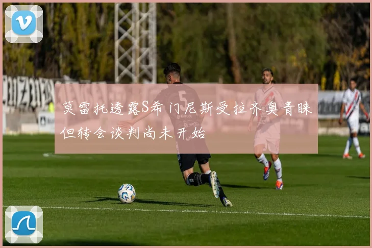 莫雷托透露S希门尼斯受拉齐奥青睐但转会谈判尚未开始