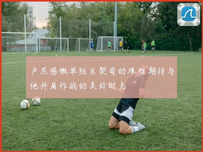 卢尼感慨单防东契奇的艰难期待与他并肩作战的美好时光