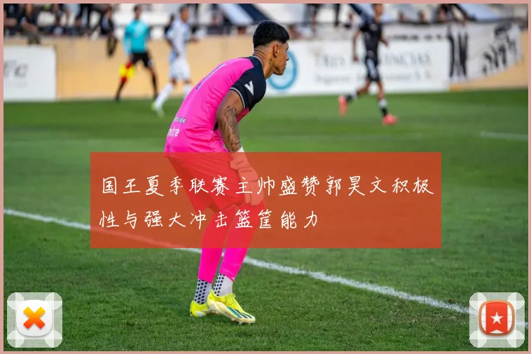 国王夏季联赛主帅盛赞郭昊文积极性与强大冲击篮筐能力
