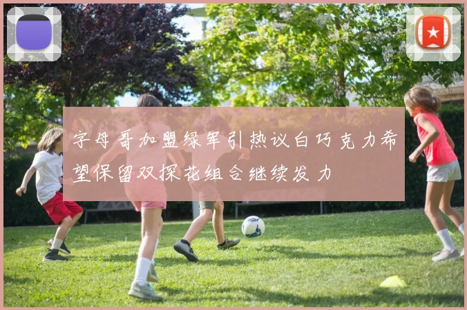 字母哥加盟绿军引热议白巧克力希望保留双探花组合继续发力